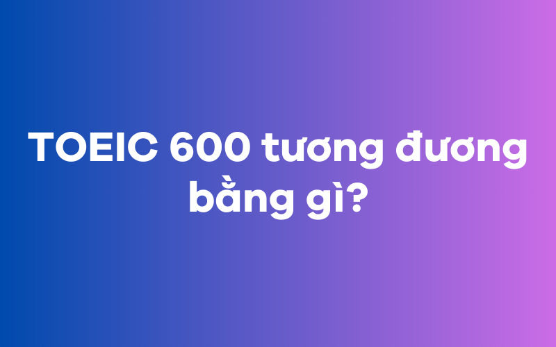 TOEIC 600 tương đương bằng gì?